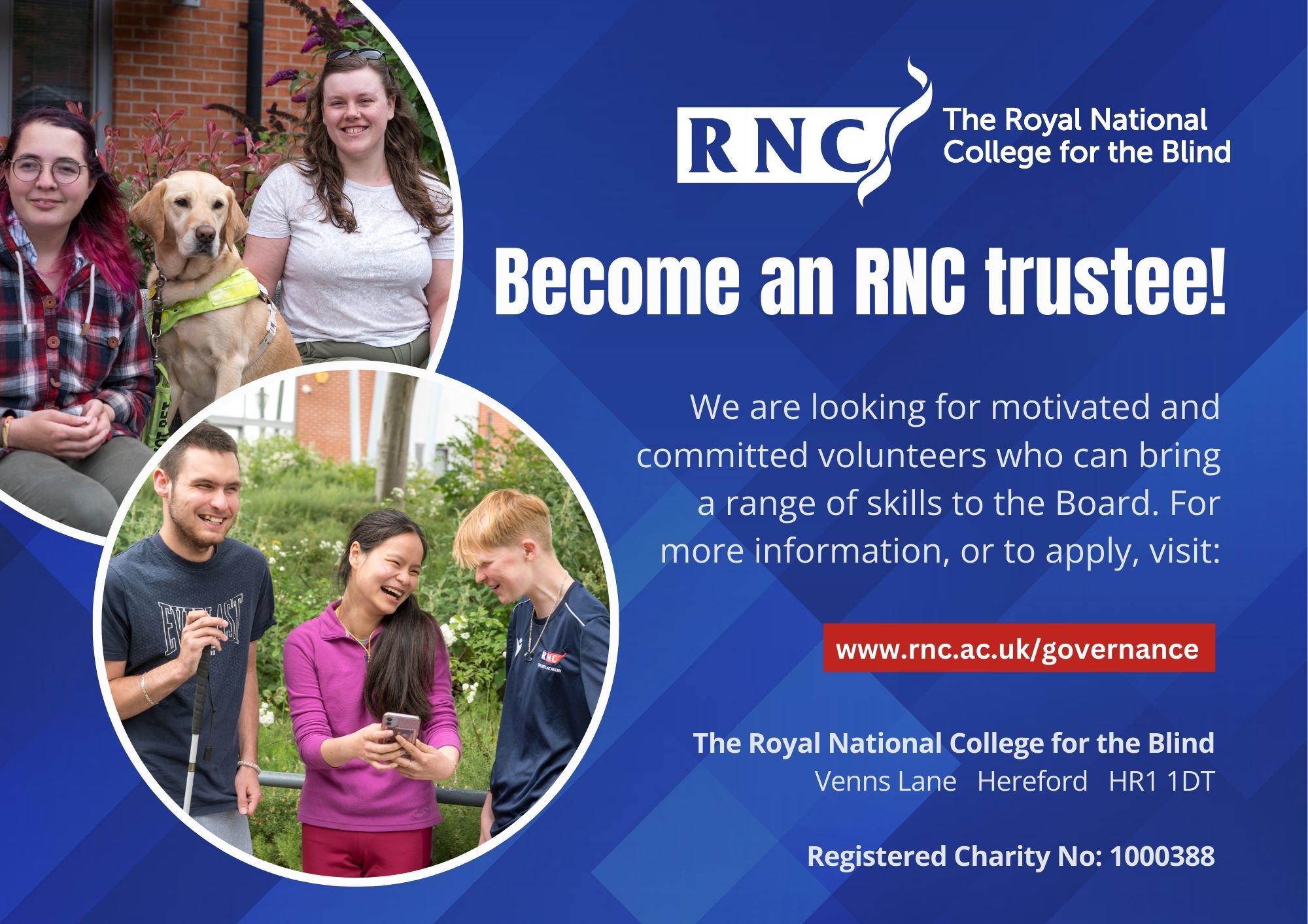 A graphic with a blue background. The RNC logo in white is top right. There are two images in overlapping circles. One is two female students smiling with a labrador guide dog sitting in-between them. The other is 3 students one holds out her phone laughing while two male students laugh. They are standing in front of greenery and the male student on the left is holding a cane. Text reads: Become an RNC trustee! We are looking for motivated and committed volunteers who can bring a range of skills to the Board. For more information, or to apply, visit: www.rnc.ac.uk/governance